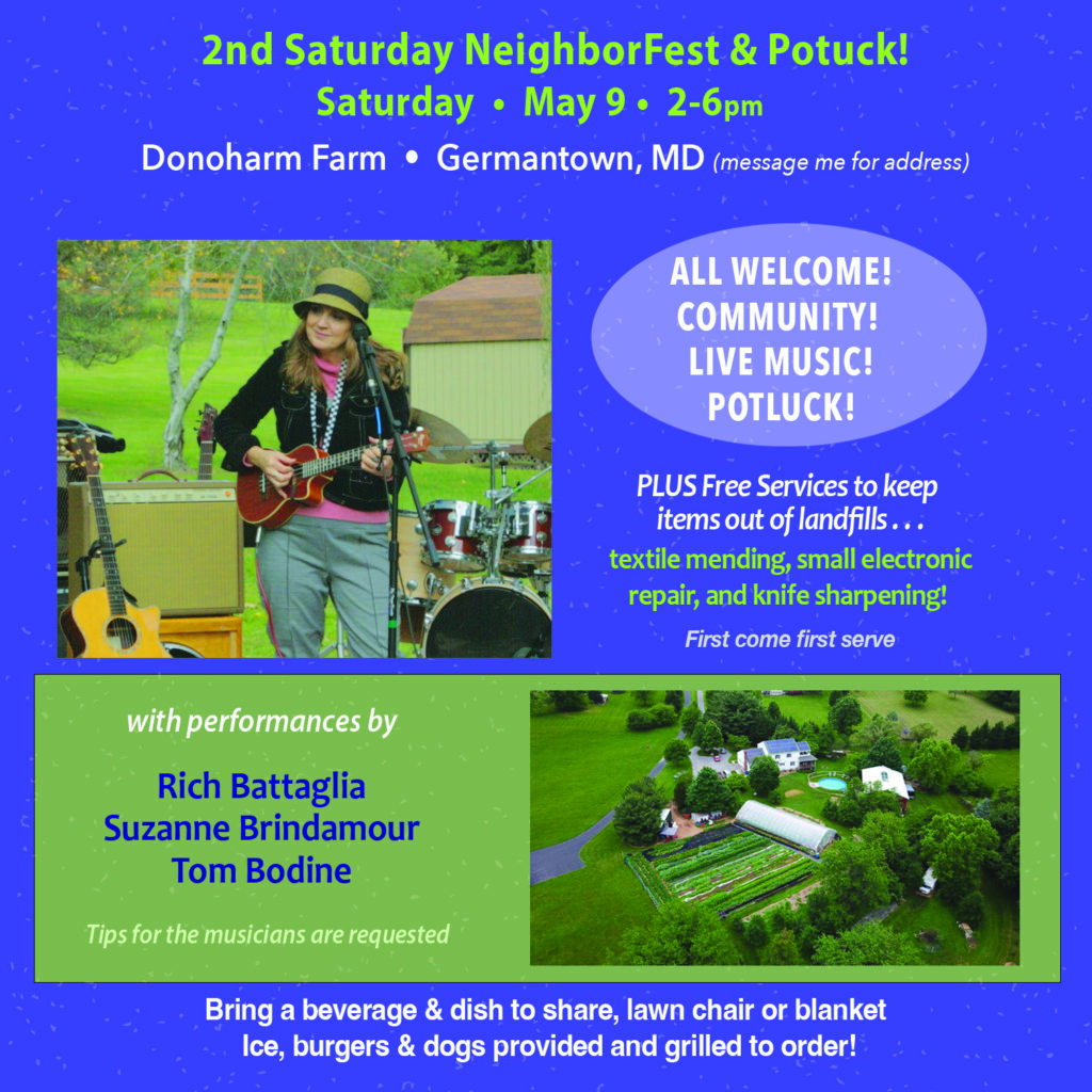 2nd Saturday NeighborFest & Potluck! Saturday May 9 2-6pm Donoharm Farm - Germantown, MD (message me for address) All Welcome! Community! Live Music! Potluck! Plus Free services to keep items out of landfills... textile mending, small electronic repair, and knife sharpening! First come first serve With performances by Rich Battaglia, Suzanne Brindamour, Tom Bodine Tips for the musicians are requested. Bring a beverage & dish to share, lawn chair or blanket. Ice, burgers & dogs provided and grilled to order!