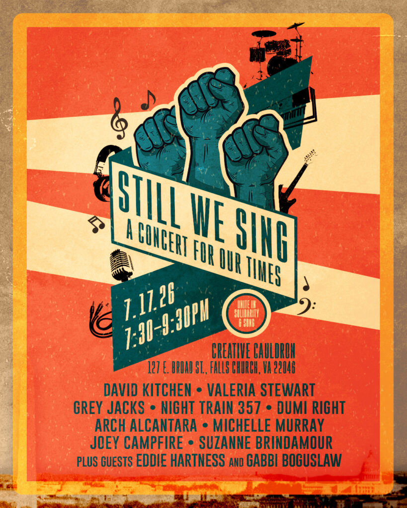 Still We Sing - A Concert For Our Times Unite in Solidarity & Song 7.17.26 - 7:30-9:30PM Creative Cauldron 127 E. Broad St, Falls Church, VA 22046 David Kitchen, Valeria Stewart, Grey Jacks, Night Train 357, Dumi Right, Arch Alcantara, Michelle Murray, Joey Campfire, Suzanne Brindamour, Plus Guests Eddie Hartness and Gabbi Boguslaw